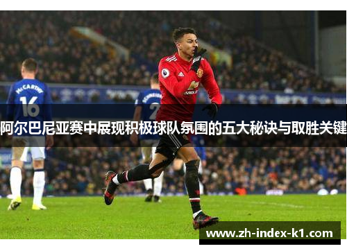 阿尔巴尼亚赛中展现积极球队氛围的五大秘诀与取胜关键