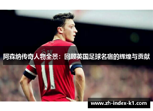 阿森纳传奇人物全景：回顾英国足球名宿的辉煌与贡献