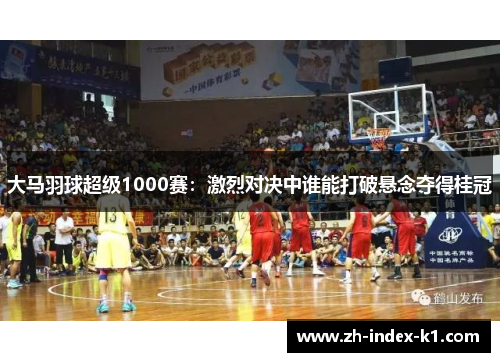 大马羽球超级1000赛：激烈对决中谁能打破悬念夺得桂冠
