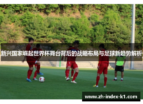 新兴国家崛起世界杯舞台背后的战略布局与足球新趋势解析 新兴国家崛起世界杯舞台背后的战略布局与足球新趋势解析