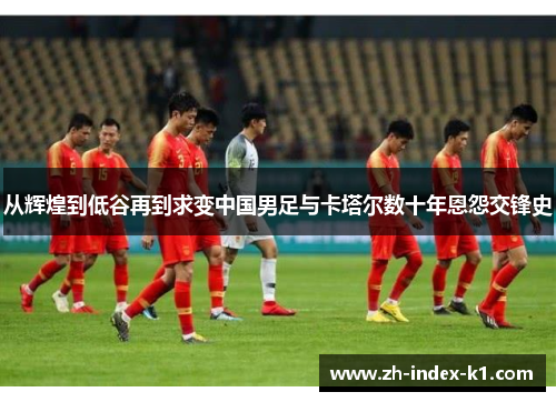 从辉煌到低谷再到求变中国男足与卡塔尔数十年恩怨交锋史 从辉煌到低谷再到求变中国男足与卡塔尔数十年恩怨交锋史