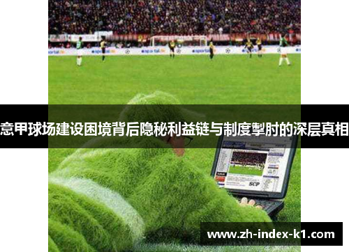 意甲球场建设困境背后隐秘利益链与制度掣肘的深层真相 意甲球场建设困境背后隐秘利益链与制度掣肘的深层真相