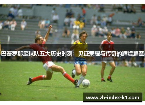 巴塞罗那足球队五大历史时刻:见证荣耀与传奇的辉煌篇章 巴塞罗那足球队五大历史时刻:见证荣耀与传奇的辉煌篇章