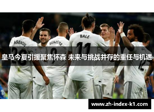 皇马今夏引援聚焦怀森 未来与挑战并存的重任与机遇
