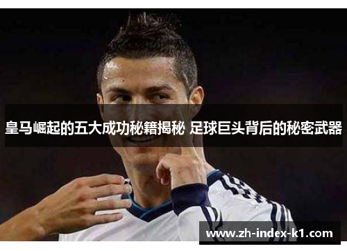 皇马崛起的五大成功秘籍揭秘 足球巨头背后的秘密武器