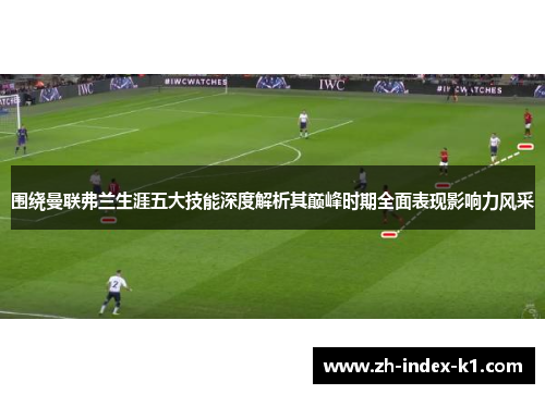 围绕曼联弗兰生涯五大技能深度解析其巅峰时期全面表现影响力风采 围绕曼联弗兰生涯五大技能深度解析其巅峰时期全面表现影响力风采