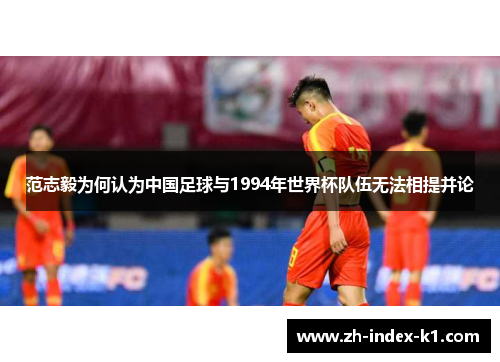 范志毅为何认为中国足球与1994年世界杯队伍无法相提并论 范志毅为何认为中国足球与1994年世界杯队伍无法相提并论