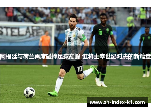 阿根廷与荷兰再度碰撞足球巅峰 谁将主宰世纪对决的新篇章