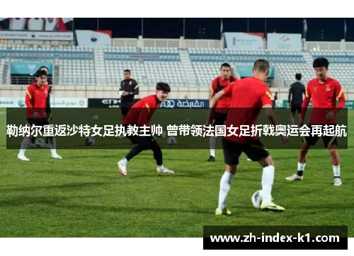 勒纳尔重返沙特女足执教主帅 曾带领法国女足折戟奥运会再起航 勒纳尔重返沙特女足执教主帅 曾带领法国女足折戟奥运会再起航