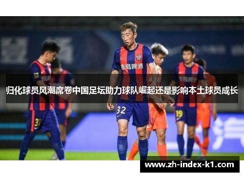归化球员风潮席卷中国足坛助力球队崛起还是影响本土球员成长