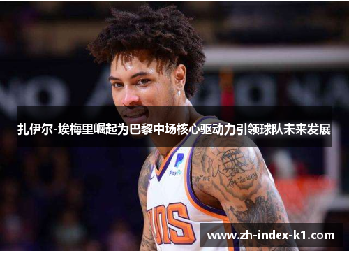 扎伊尔-埃梅里崛起为巴黎中场核心驱动力引领球队未来发展