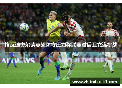 格瓦迪奥尔谈英超防守压力称联赛对后卫充满挑战