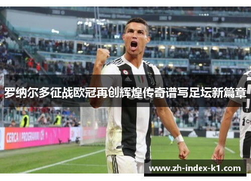 罗纳尔多征战欧冠再创辉煌传奇谱写足坛新篇章