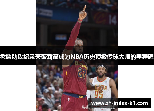 老詹助攻纪录突破新高成为NBA历史顶级传球大师的里程碑