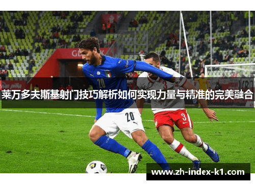 莱万多夫斯基射门技巧解析如何实现力量与精准的完美融合