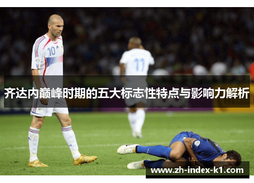 齐达内巅峰时期的五大标志性特点与影响力解析