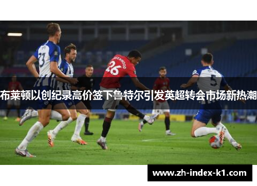 布莱顿以创纪录高价签下鲁特尔引发英超转会市场新热潮 布莱顿以创纪录高价签下鲁特尔引发英超转会市场新热潮