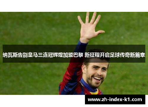 纳瓦斯告别皇马三连冠辉煌加盟巴黎 新征程开启足球传奇新篇章